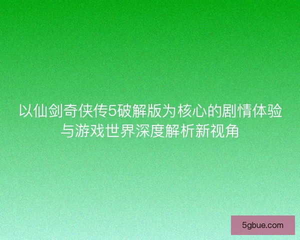 以仙剑奇侠传5破解版为核心的剧情体验与游戏世界深度解析新视角