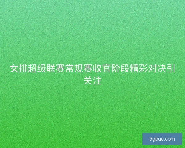 女排超级联赛常规赛收官阶段精彩对决引关注