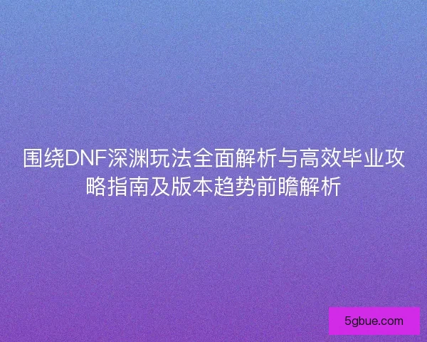 围绕DNF深渊玩法全面解析与高效毕业攻略指南及版本趋势前瞻解析