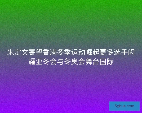 朱定文寄望香港冬季运动崛起更多选手闪耀亚冬会与冬奥会舞台国际